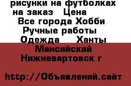 рисунки на футболках на заказ › Цена ­ 600 - Все города Хобби. Ручные работы » Одежда   . Ханты-Мансийский,Нижневартовск г.